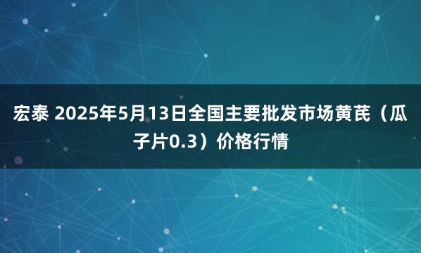 宏泰 2025年5月13日全国主要批发市场黄芪（瓜子片0.3）价格行情