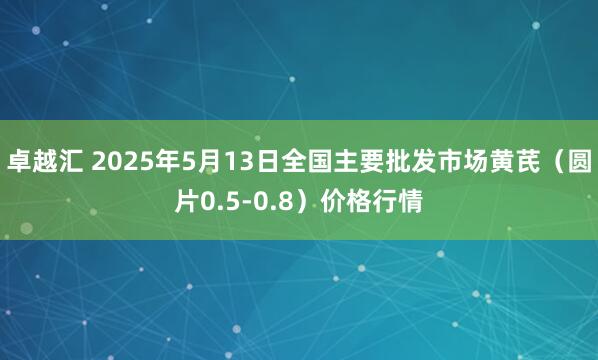 卓越汇 2025年5月13日全国主要批发市场黄芪（圆片0.5-0.8）价格行情