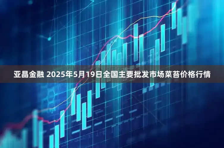 亚晶金融 2025年5月19日全国主要批发市场菜苔价格行情