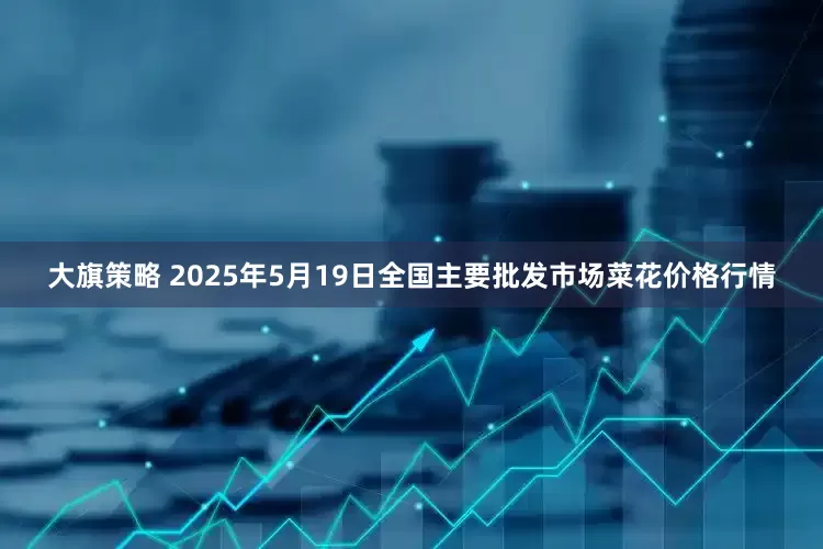 大旗策略 2025年5月19日全国主要批发市场菜花价格行情
