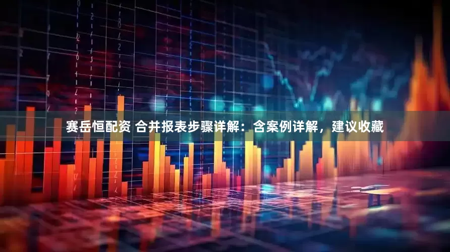 赛岳恒配资 合并报表步骤详解：含案例详解，建议收藏
