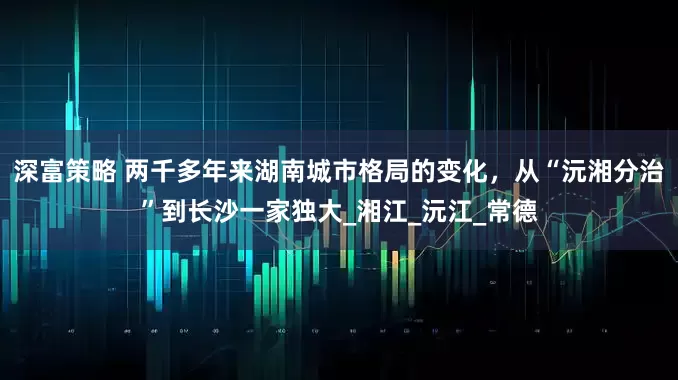 深富策略 两千多年来湖南城市格局的变化，从“沅湘分治”到长沙一家独大_湘江_沅江_常德