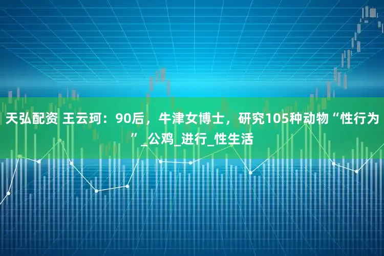 天弘配资 王云珂：90后，牛津女博士，研究105种动物“性行为”_公鸡_进行_性生活