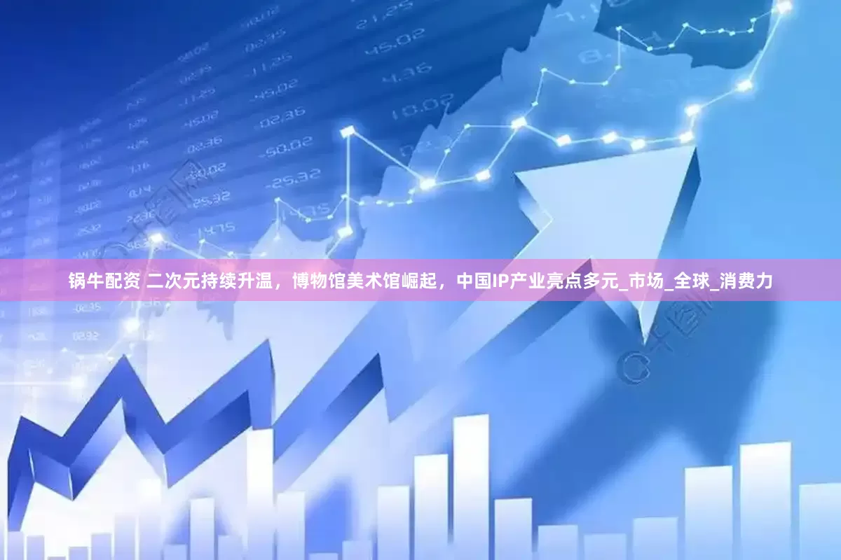 锅牛配资 二次元持续升温，博物馆美术馆崛起，中国IP产业亮点多元_市场_全球_消费力