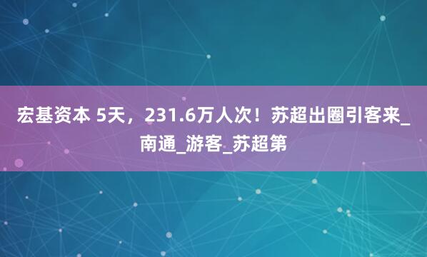 宏基资本 5天，231.6万人次！苏超出圈引客来_南通_游客_苏超第