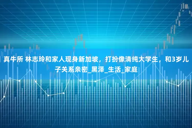真牛所 林志玲和家人现身新加坡，打扮像清纯大学生，和3岁儿子关系亲密_黑泽_生活_家庭