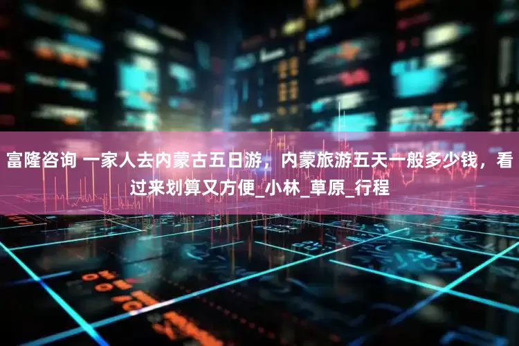 富隆咨询 一家人去内蒙古五日游，内蒙旅游五天一般多少钱，看过来划算又方便_小林_草原_行程