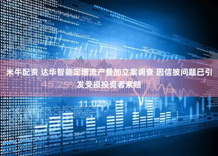 米牛配资 达华智能定增流产叠加立案调查 因信披问题已引发受损投资者索赔