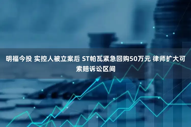明福今投 实控人被立案后 ST帕瓦紧急回购50万元 律师扩大可索赔诉讼区间