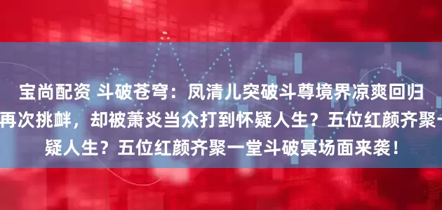 宝尚配资 斗破苍穹：凤清儿突破斗尊境界凉爽回归，换下秋裤轻装上阵再次挑衅，却被萧炎当众打到怀疑人生？五位红颜齐聚一堂斗破冥场面来袭！