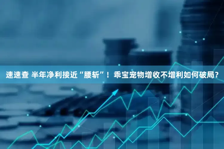 速速查 半年净利接近“腰斩”！乖宝宠物增收不增利如何破局？