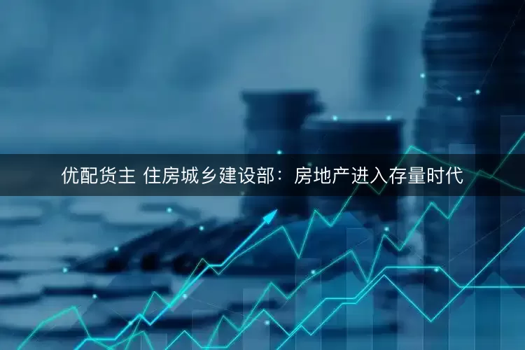 优配货主 住房城乡建设部：房地产进入存量时代